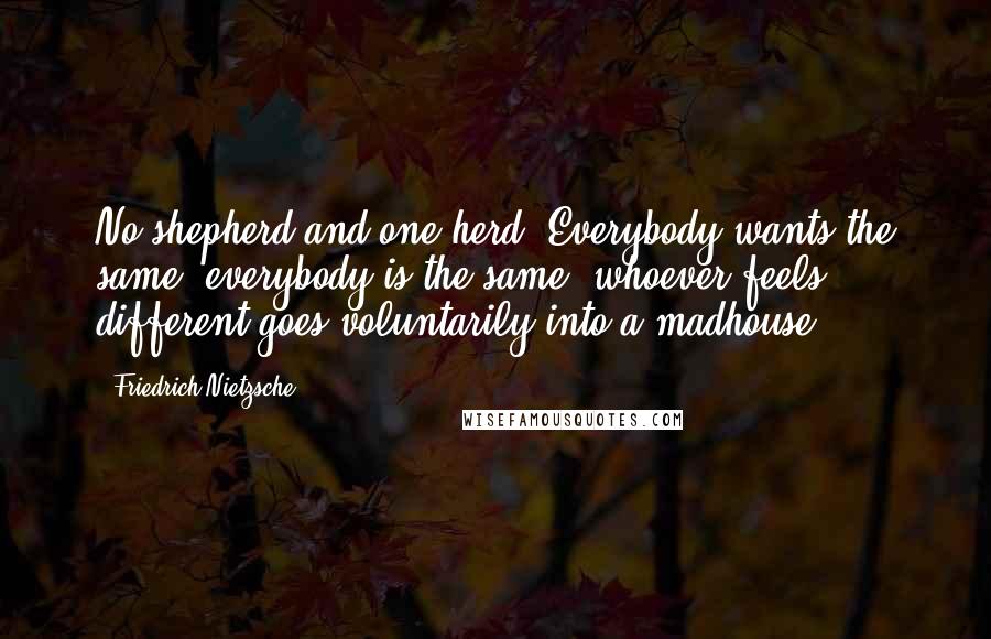 Friedrich Nietzsche Quotes: No shepherd and one herd! Everybody wants the same, everybody is the same: whoever feels different goes voluntarily into a madhouse.