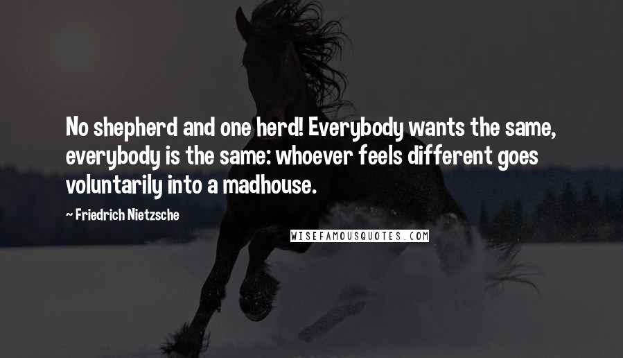 Friedrich Nietzsche Quotes: No shepherd and one herd! Everybody wants the same, everybody is the same: whoever feels different goes voluntarily into a madhouse.