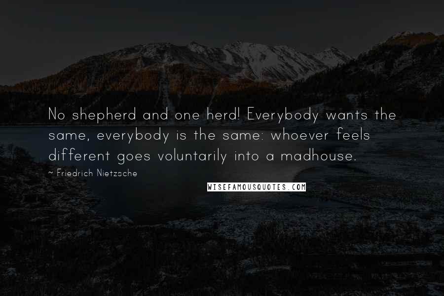 Friedrich Nietzsche Quotes: No shepherd and one herd! Everybody wants the same, everybody is the same: whoever feels different goes voluntarily into a madhouse.