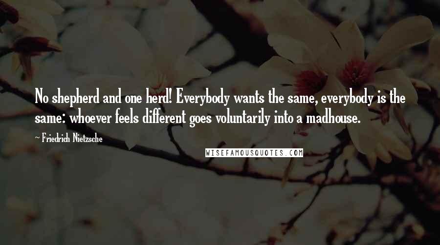 Friedrich Nietzsche Quotes: No shepherd and one herd! Everybody wants the same, everybody is the same: whoever feels different goes voluntarily into a madhouse.
