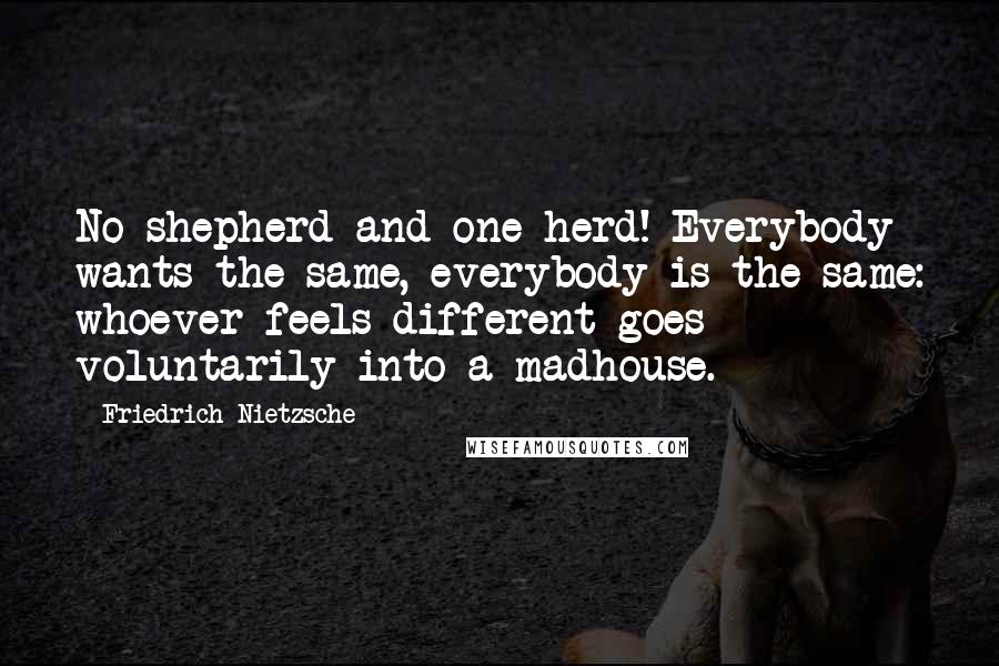 Friedrich Nietzsche Quotes: No shepherd and one herd! Everybody wants the same, everybody is the same: whoever feels different goes voluntarily into a madhouse.