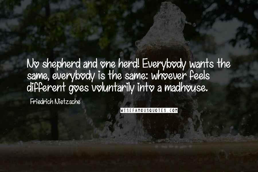 Friedrich Nietzsche Quotes: No shepherd and one herd! Everybody wants the same, everybody is the same: whoever feels different goes voluntarily into a madhouse.