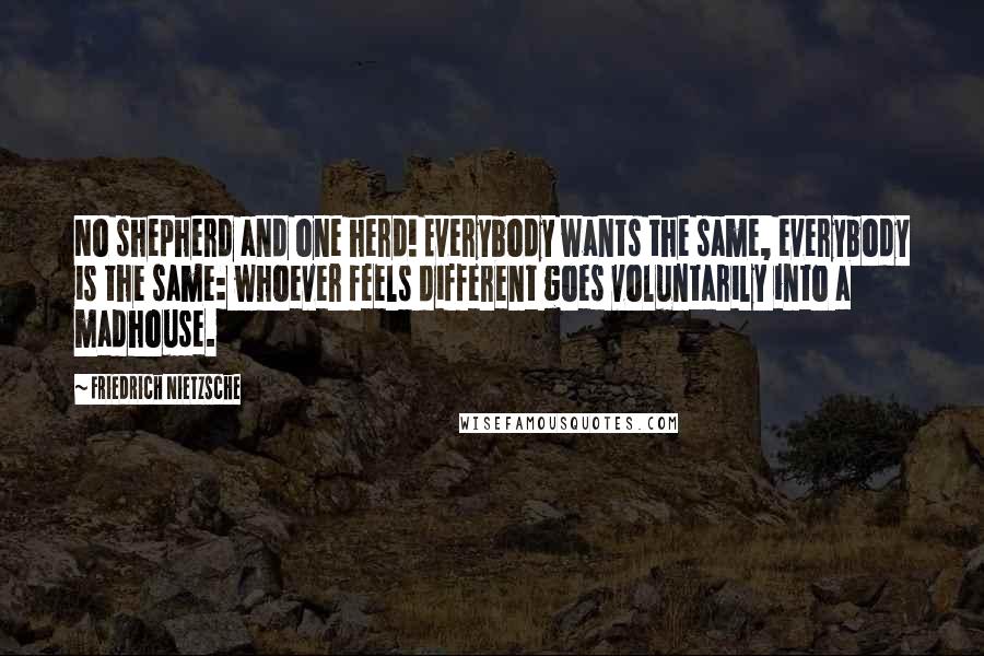 Friedrich Nietzsche Quotes: No shepherd and one herd! Everybody wants the same, everybody is the same: whoever feels different goes voluntarily into a madhouse.