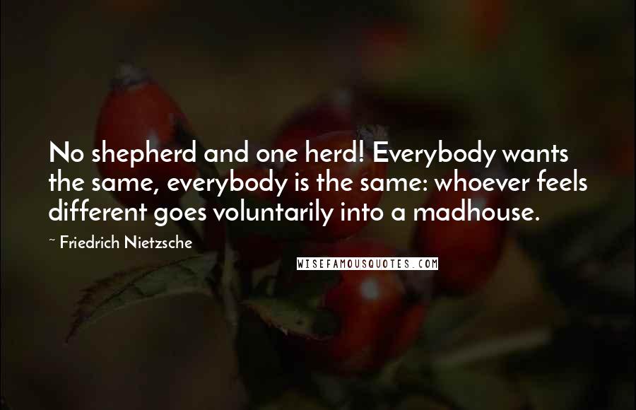 Friedrich Nietzsche Quotes: No shepherd and one herd! Everybody wants the same, everybody is the same: whoever feels different goes voluntarily into a madhouse.