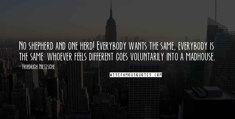 Friedrich Nietzsche Quotes: No shepherd and one herd! Everybody wants the same, everybody is the same: whoever feels different goes voluntarily into a madhouse.