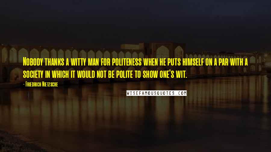 Friedrich Nietzsche Quotes: Nobody thanks a witty man for politeness when he puts himself on a par with a society in which it would not be polite to show one's wit.