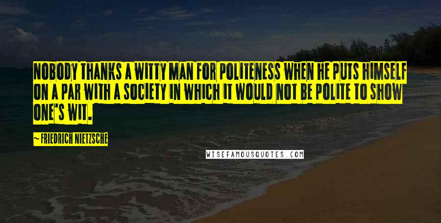 Friedrich Nietzsche Quotes: Nobody thanks a witty man for politeness when he puts himself on a par with a society in which it would not be polite to show one's wit.