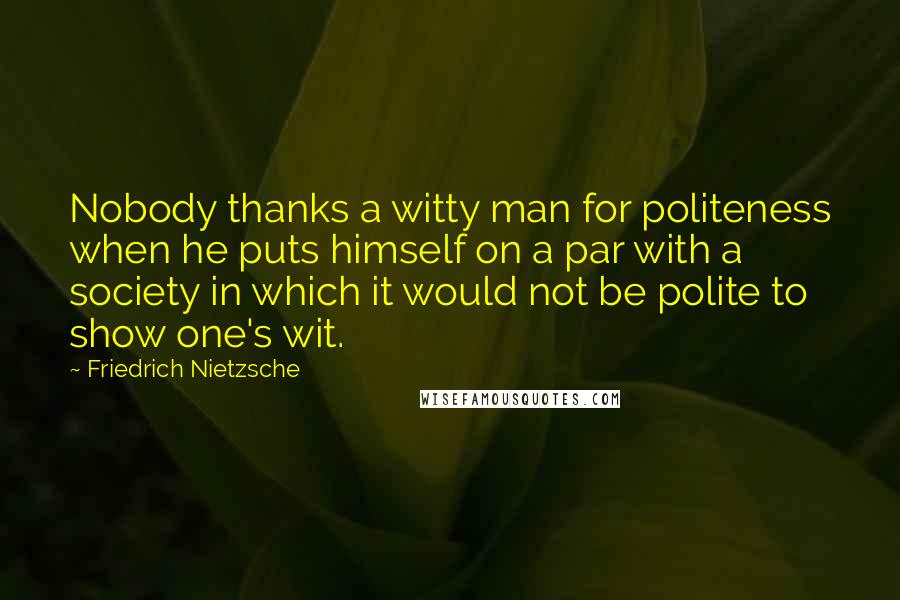 Friedrich Nietzsche Quotes: Nobody thanks a witty man for politeness when he puts himself on a par with a society in which it would not be polite to show one's wit.