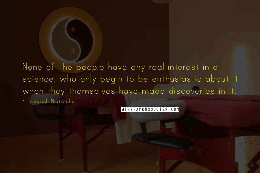 Friedrich Nietzsche Quotes: None of the people have any real interest in a science, who only begin to be enthusiastic about it when they themselves have made discoveries in it.