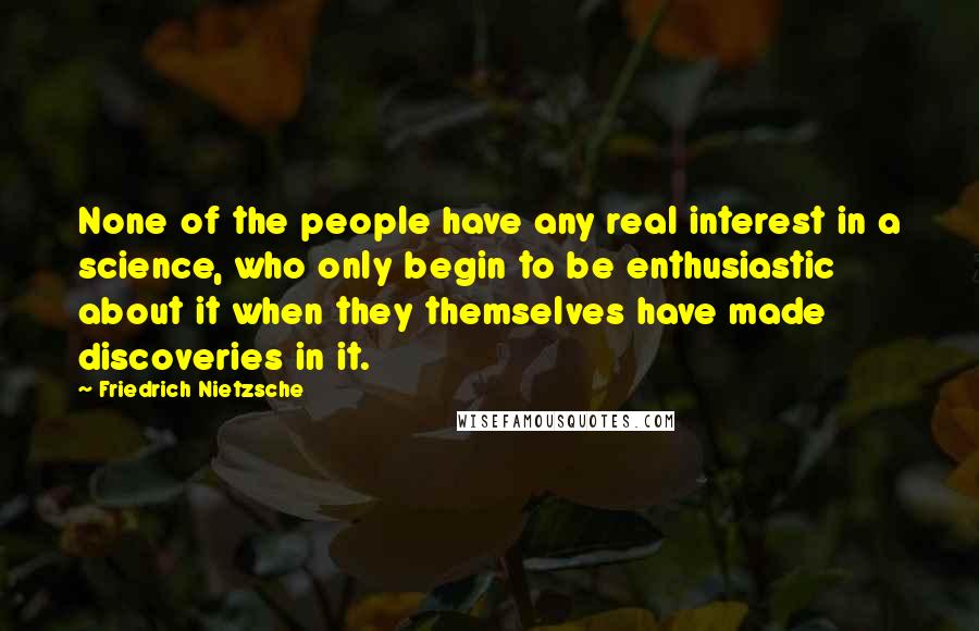 Friedrich Nietzsche Quotes: None of the people have any real interest in a science, who only begin to be enthusiastic about it when they themselves have made discoveries in it.