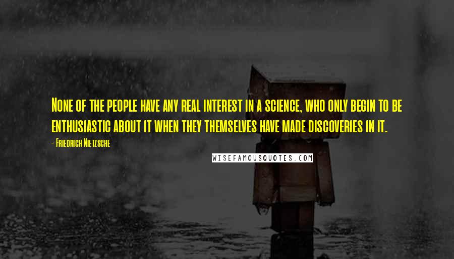 Friedrich Nietzsche Quotes: None of the people have any real interest in a science, who only begin to be enthusiastic about it when they themselves have made discoveries in it.