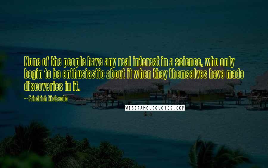 Friedrich Nietzsche Quotes: None of the people have any real interest in a science, who only begin to be enthusiastic about it when they themselves have made discoveries in it.