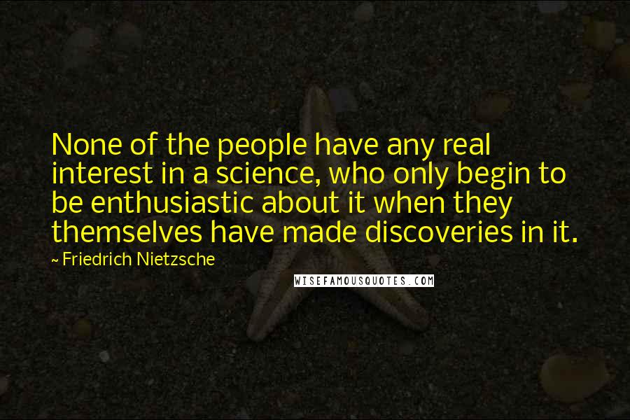 Friedrich Nietzsche Quotes: None of the people have any real interest in a science, who only begin to be enthusiastic about it when they themselves have made discoveries in it.