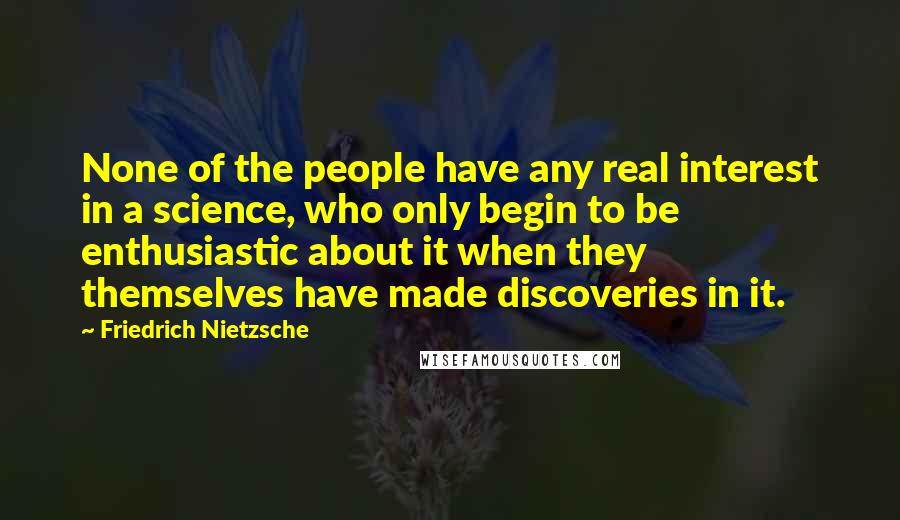 Friedrich Nietzsche Quotes: None of the people have any real interest in a science, who only begin to be enthusiastic about it when they themselves have made discoveries in it.