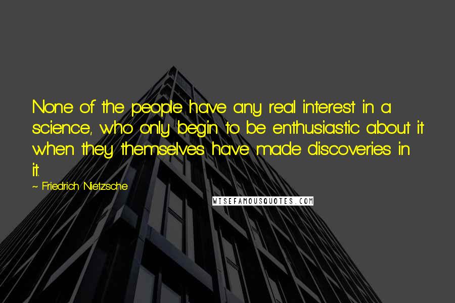 Friedrich Nietzsche Quotes: None of the people have any real interest in a science, who only begin to be enthusiastic about it when they themselves have made discoveries in it.