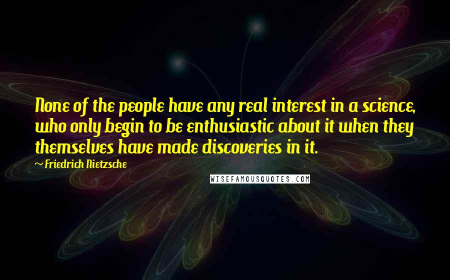 Friedrich Nietzsche Quotes: None of the people have any real interest in a science, who only begin to be enthusiastic about it when they themselves have made discoveries in it.