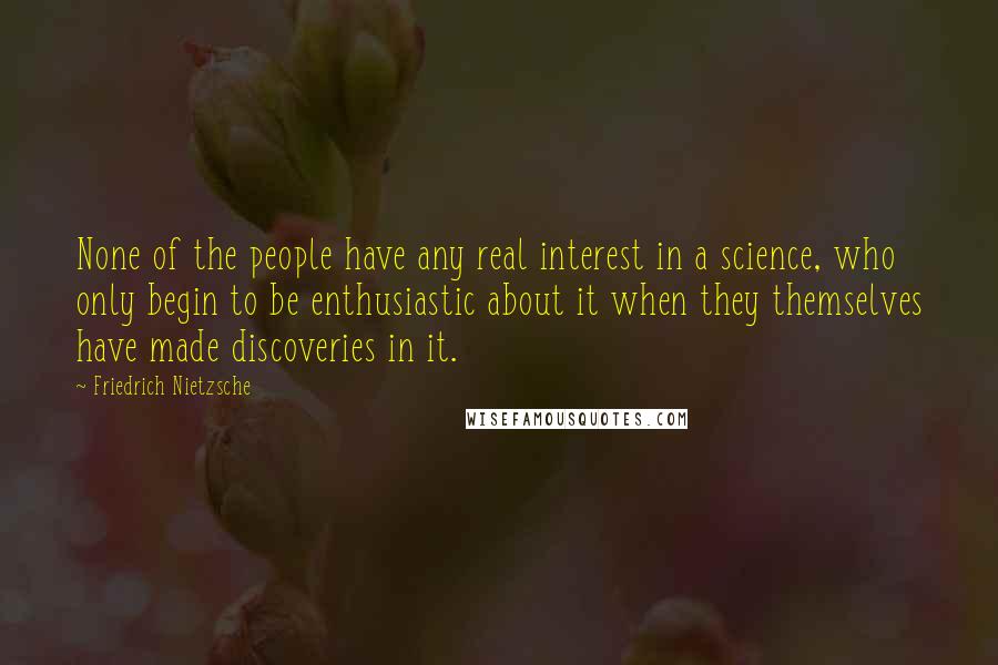 Friedrich Nietzsche Quotes: None of the people have any real interest in a science, who only begin to be enthusiastic about it when they themselves have made discoveries in it.