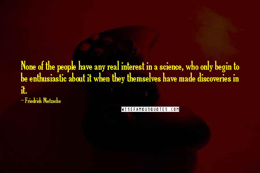 Friedrich Nietzsche Quotes: None of the people have any real interest in a science, who only begin to be enthusiastic about it when they themselves have made discoveries in it.