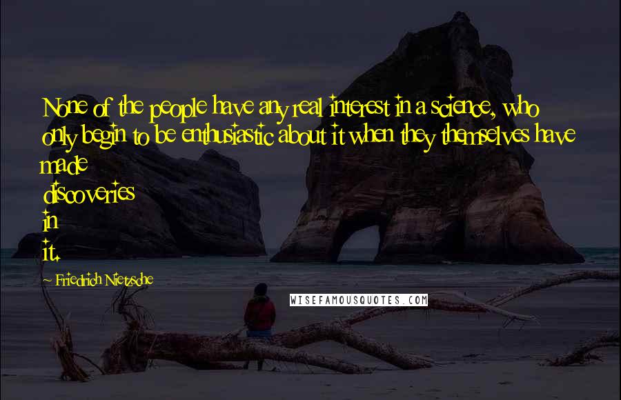 Friedrich Nietzsche Quotes: None of the people have any real interest in a science, who only begin to be enthusiastic about it when they themselves have made discoveries in it.