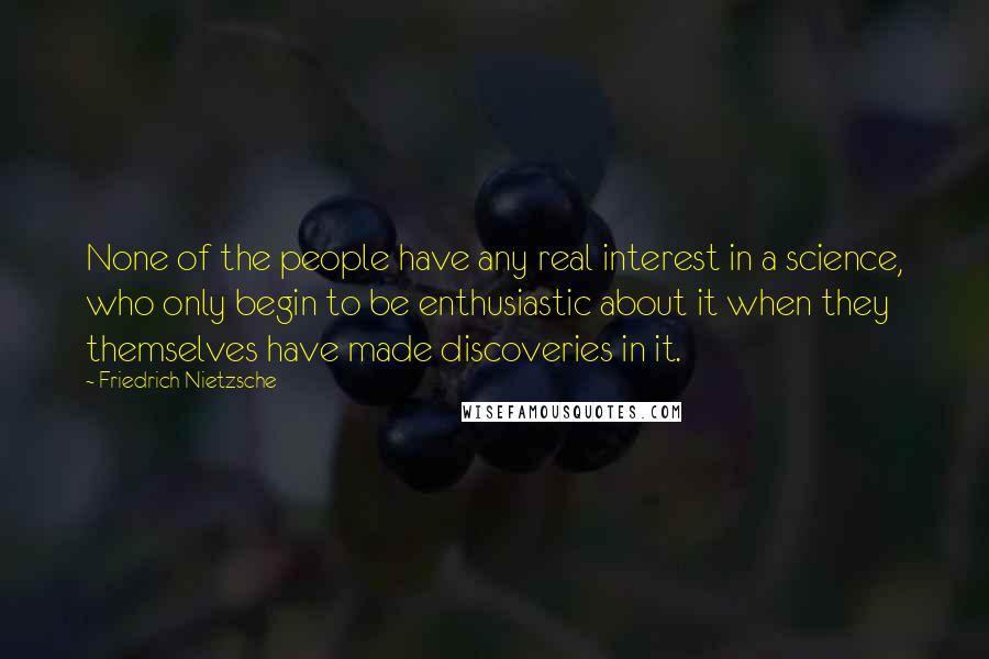 Friedrich Nietzsche Quotes: None of the people have any real interest in a science, who only begin to be enthusiastic about it when they themselves have made discoveries in it.