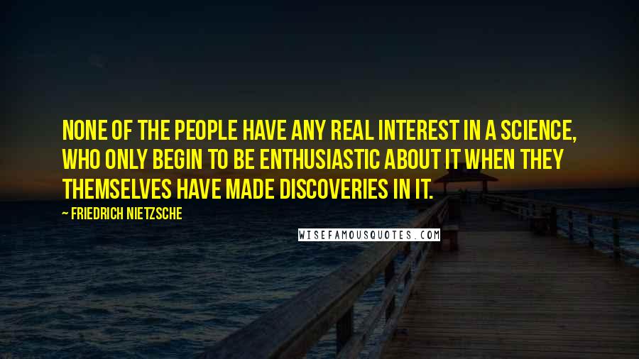 Friedrich Nietzsche Quotes: None of the people have any real interest in a science, who only begin to be enthusiastic about it when they themselves have made discoveries in it.