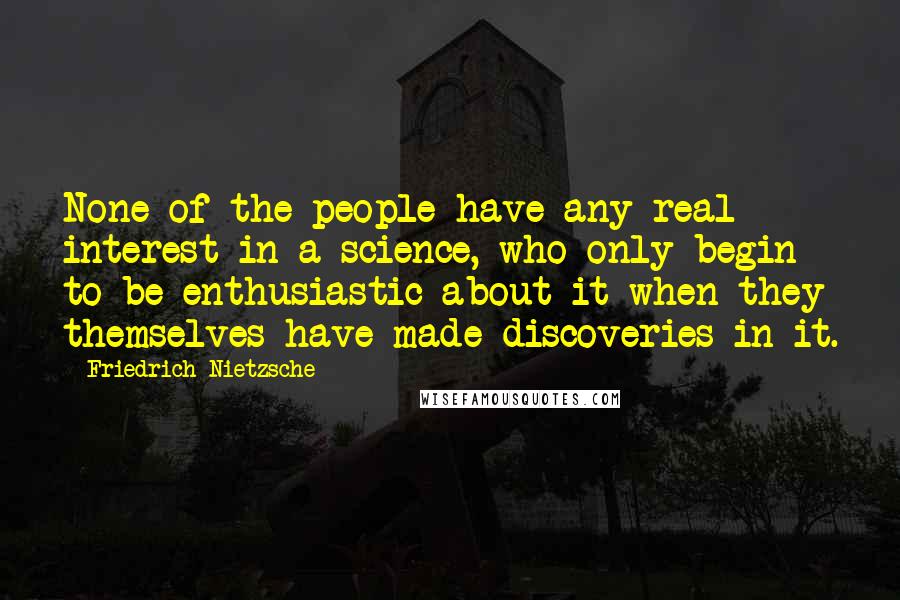 Friedrich Nietzsche Quotes: None of the people have any real interest in a science, who only begin to be enthusiastic about it when they themselves have made discoveries in it.