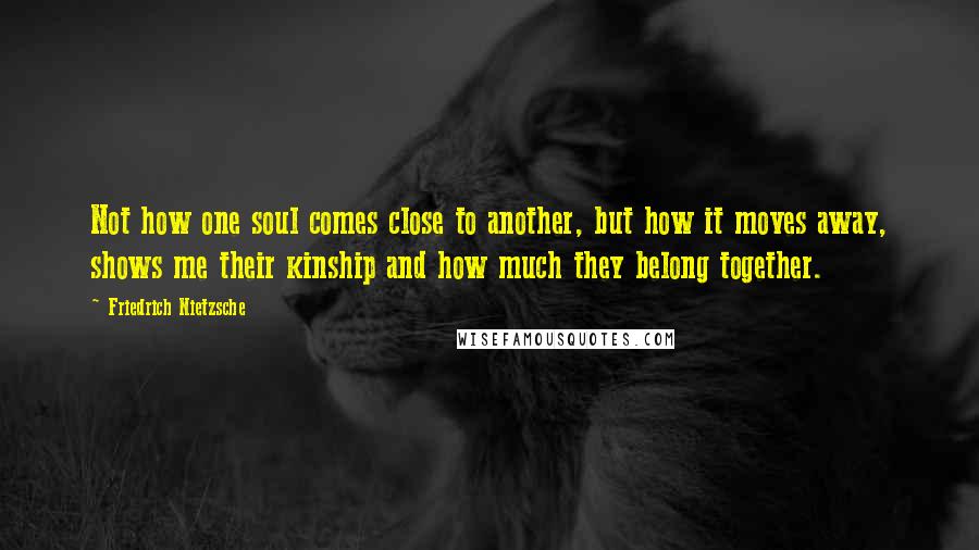 Friedrich Nietzsche Quotes: Not how one soul comes close to another, but how it moves away, shows me their kinship and how much they belong together.
