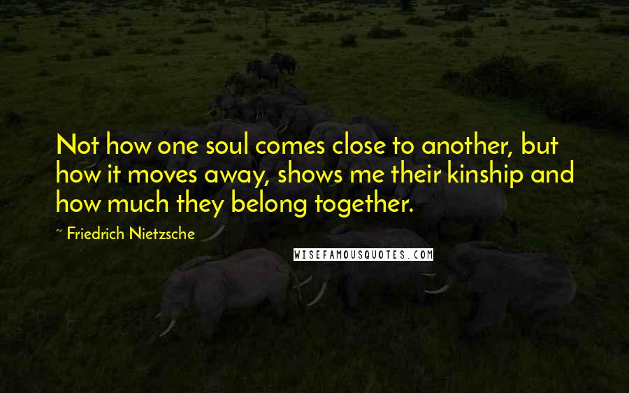Friedrich Nietzsche Quotes: Not how one soul comes close to another, but how it moves away, shows me their kinship and how much they belong together.