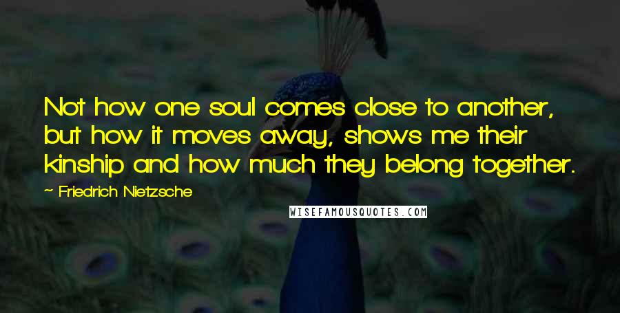 Friedrich Nietzsche Quotes: Not how one soul comes close to another, but how it moves away, shows me their kinship and how much they belong together.
