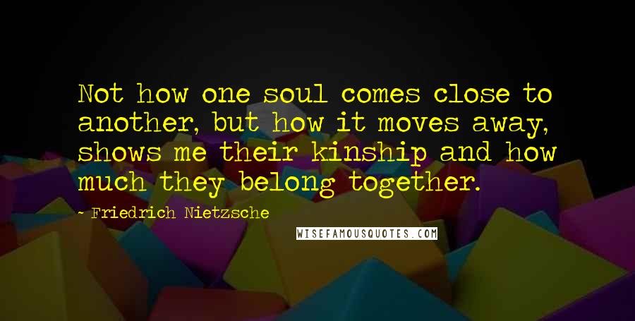 Friedrich Nietzsche Quotes: Not how one soul comes close to another, but how it moves away, shows me their kinship and how much they belong together.