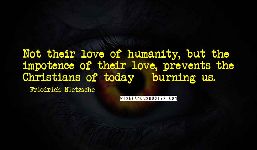 Friedrich Nietzsche Quotes: Not their love of humanity, but the impotence of their love, prevents the Christians of today - burning us.