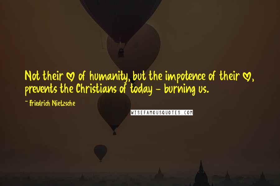 Friedrich Nietzsche Quotes: Not their love of humanity, but the impotence of their love, prevents the Christians of today - burning us.