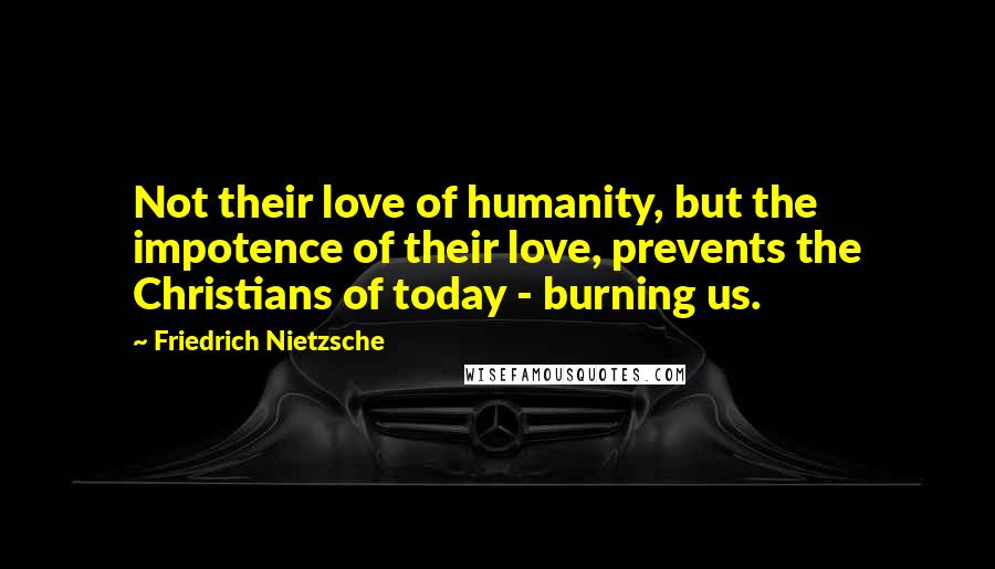 Friedrich Nietzsche Quotes: Not their love of humanity, but the impotence of their love, prevents the Christians of today - burning us.