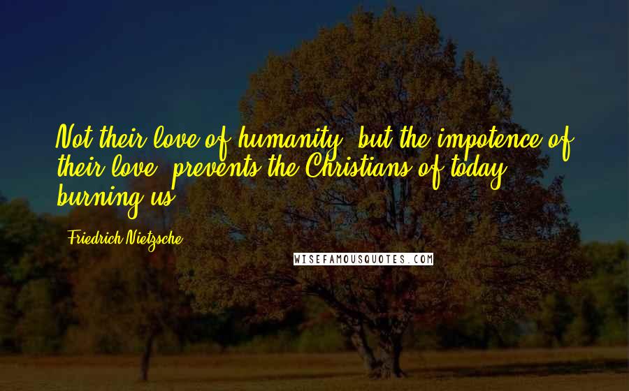 Friedrich Nietzsche Quotes: Not their love of humanity, but the impotence of their love, prevents the Christians of today - burning us.