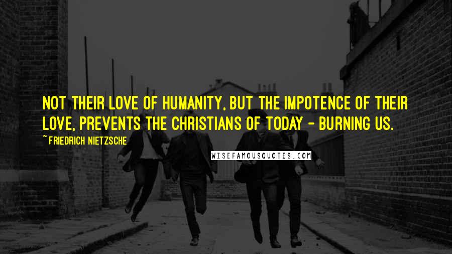 Friedrich Nietzsche Quotes: Not their love of humanity, but the impotence of their love, prevents the Christians of today - burning us.