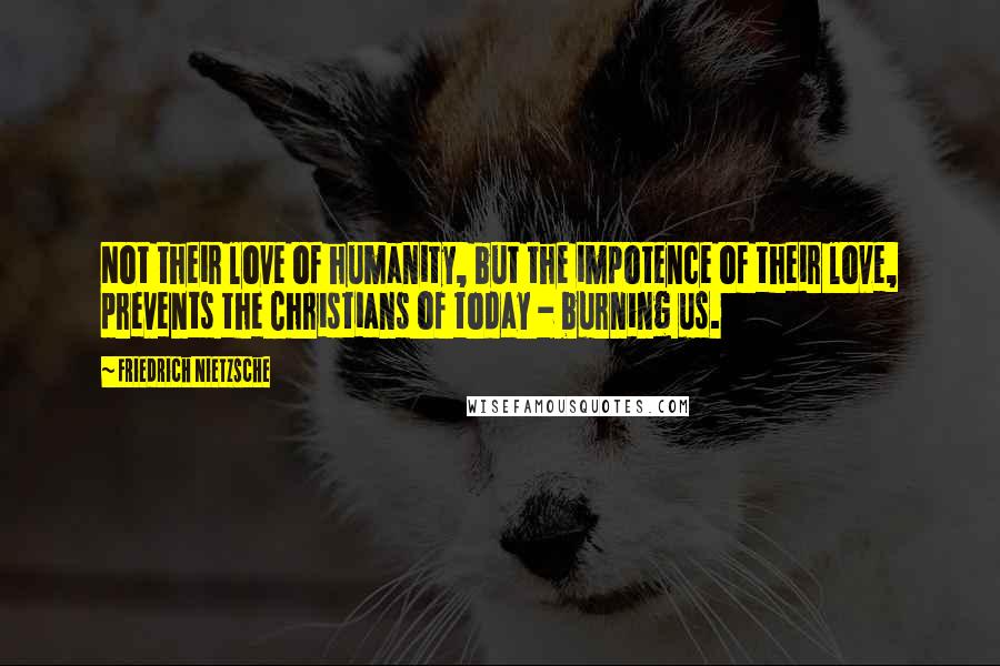 Friedrich Nietzsche Quotes: Not their love of humanity, but the impotence of their love, prevents the Christians of today - burning us.