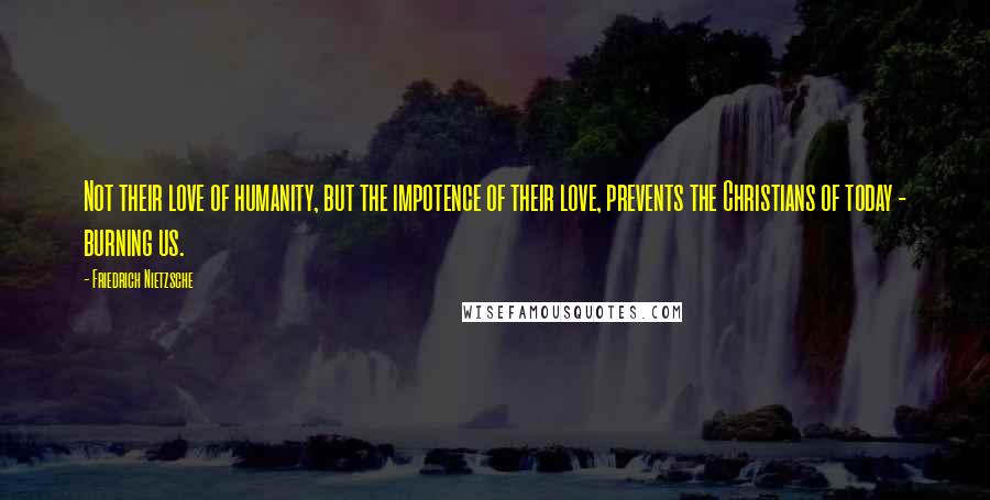 Friedrich Nietzsche Quotes: Not their love of humanity, but the impotence of their love, prevents the Christians of today - burning us.