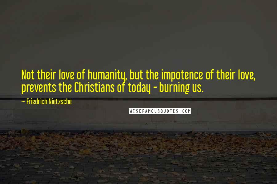 Friedrich Nietzsche Quotes: Not their love of humanity, but the impotence of their love, prevents the Christians of today - burning us.