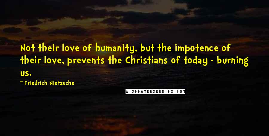 Friedrich Nietzsche Quotes: Not their love of humanity, but the impotence of their love, prevents the Christians of today - burning us.