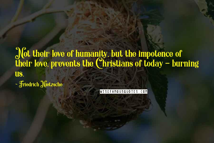 Friedrich Nietzsche Quotes: Not their love of humanity, but the impotence of their love, prevents the Christians of today - burning us.