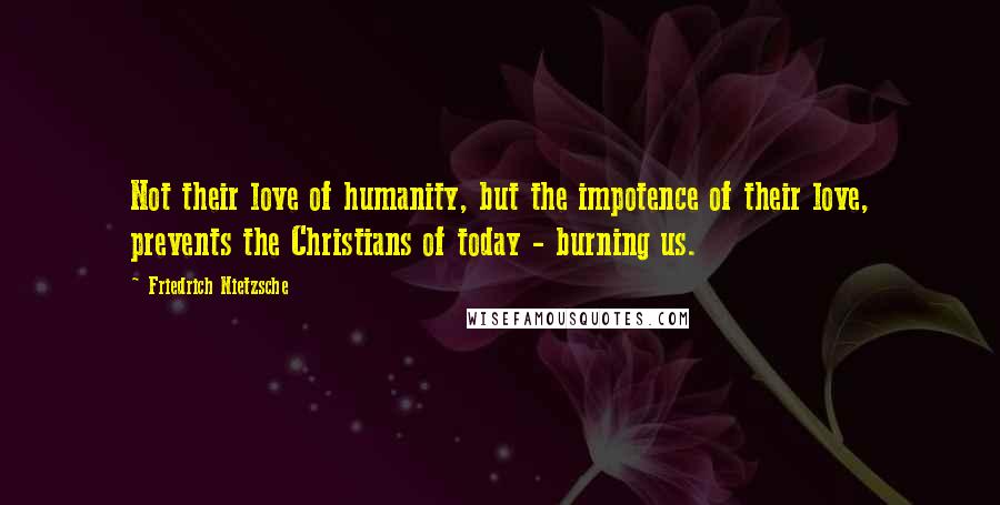 Friedrich Nietzsche Quotes: Not their love of humanity, but the impotence of their love, prevents the Christians of today - burning us.