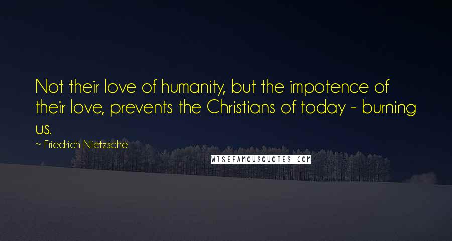 Friedrich Nietzsche Quotes: Not their love of humanity, but the impotence of their love, prevents the Christians of today - burning us.