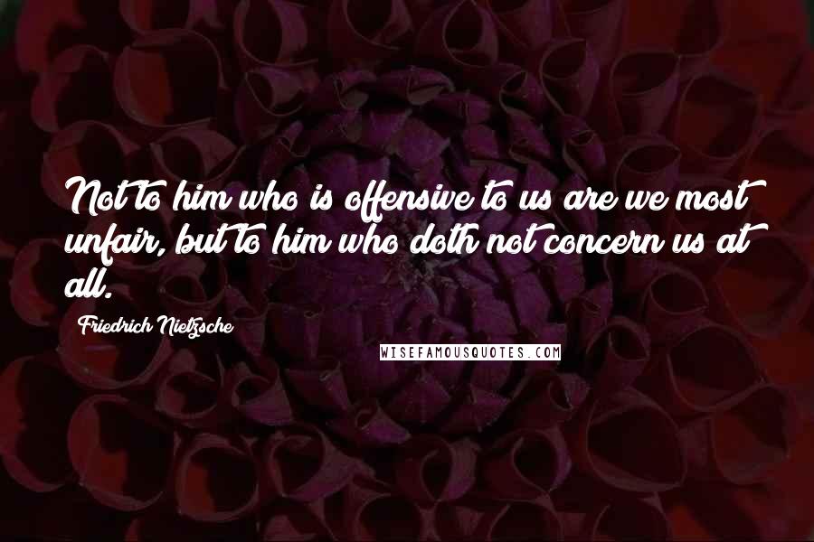 Friedrich Nietzsche Quotes: Not to him who is offensive to us are we most unfair, but to him who doth not concern us at all.