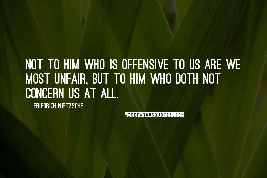 Friedrich Nietzsche Quotes: Not to him who is offensive to us are we most unfair, but to him who doth not concern us at all.