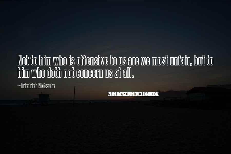 Friedrich Nietzsche Quotes: Not to him who is offensive to us are we most unfair, but to him who doth not concern us at all.