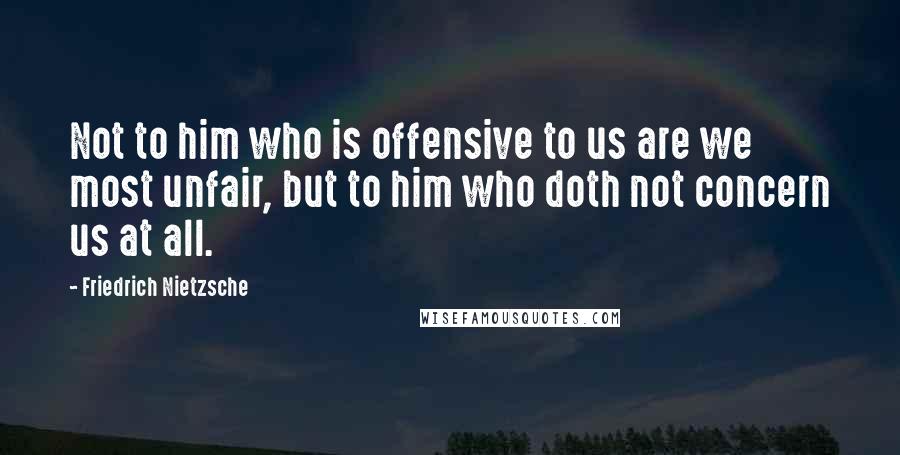 Friedrich Nietzsche Quotes: Not to him who is offensive to us are we most unfair, but to him who doth not concern us at all.