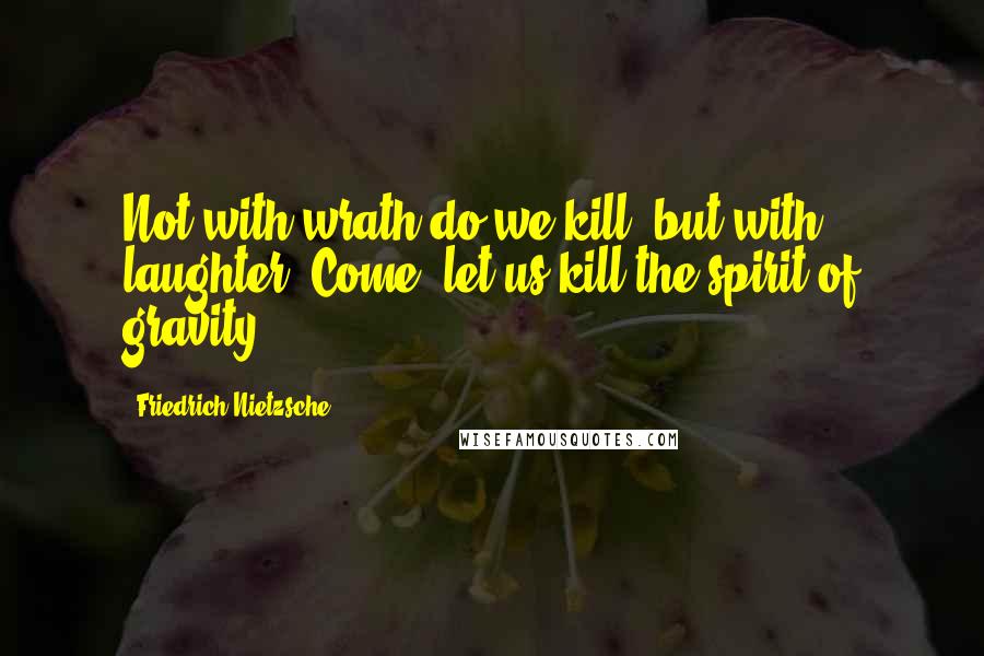 Friedrich Nietzsche Quotes: Not with wrath do we kill, but with laughter. Come, let us kill the spirit of gravity!