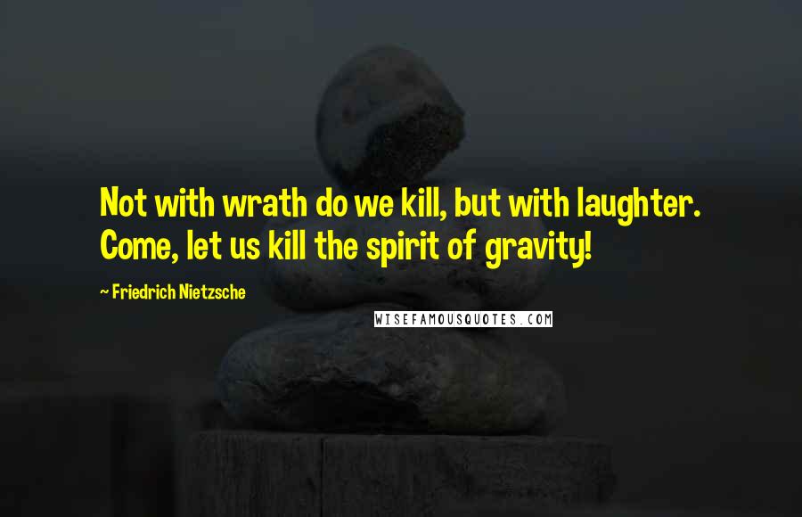 Friedrich Nietzsche Quotes: Not with wrath do we kill, but with laughter. Come, let us kill the spirit of gravity!