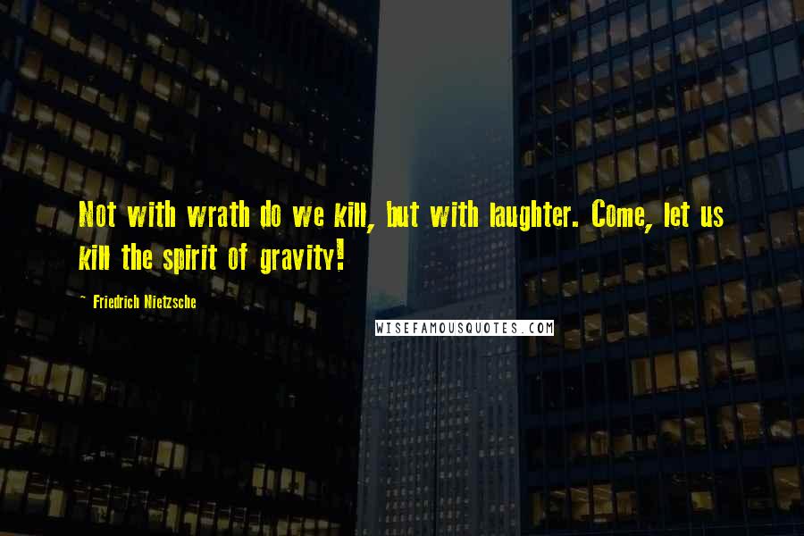 Friedrich Nietzsche Quotes: Not with wrath do we kill, but with laughter. Come, let us kill the spirit of gravity!