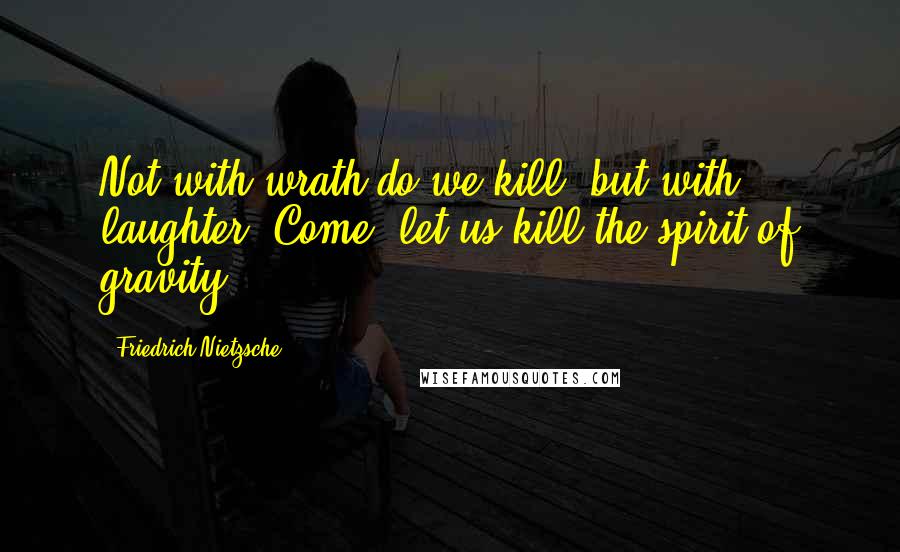 Friedrich Nietzsche Quotes: Not with wrath do we kill, but with laughter. Come, let us kill the spirit of gravity!